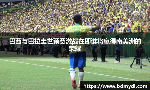 巴西与巴拉圭世预赛激战在即谁将赢得南美洲的荣耀